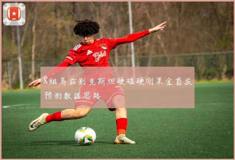 K组乌兹别克斯坦硬碰硬刚果金首发预测数据思路
