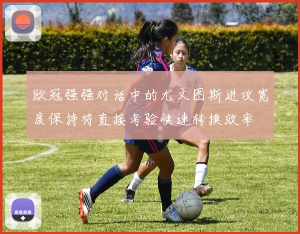欧冠强强对话中的尤文图斯进攻宽度保持将直接考验快速转换效率