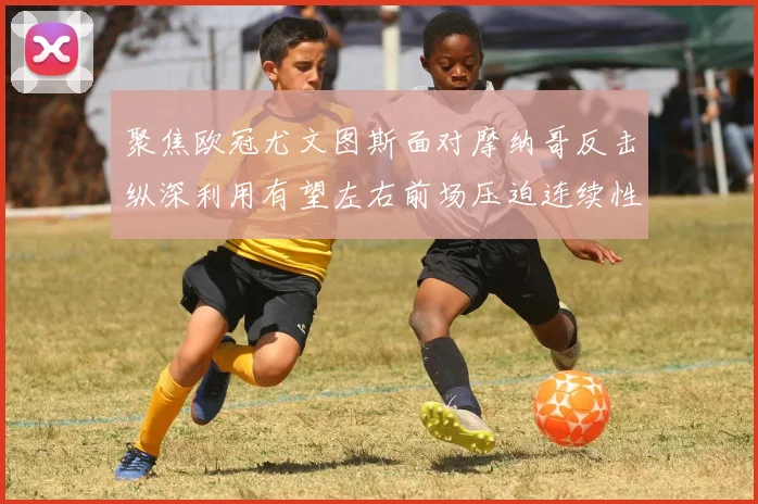 聚焦欧冠尤文图斯面对摩纳哥反击纵深利用有望左右前场压迫连续性