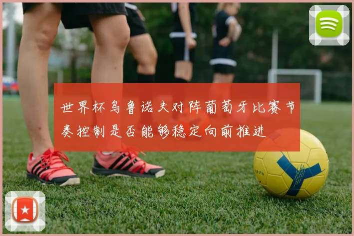 世界杯乌鲁诺夫对阵葡萄牙比赛节奏控制是否能够稳定向前推进
