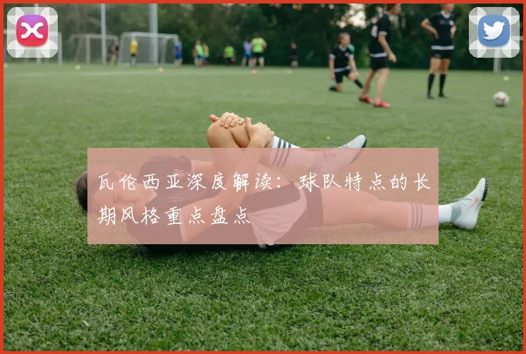 瓦伦西亚深度解读：球队特点的长期风格重点盘点