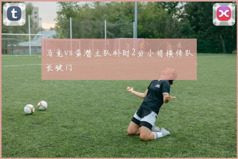 马竞vs黄潜主队补时2分小将横传队长破门