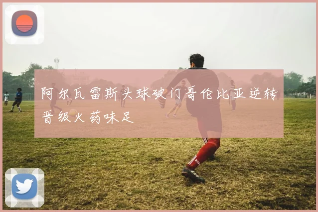 阿尔瓦雷斯头球破门哥伦比亚逆转晋级火药味足