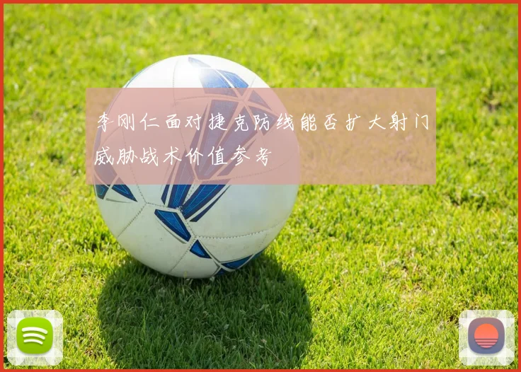 李刚仁面对捷克防线能否扩大射门威胁战术价值参考