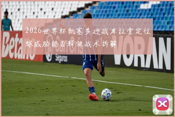 2026世界杯凯塞多迎战库拉索定位球威胁能否释放战术拆解