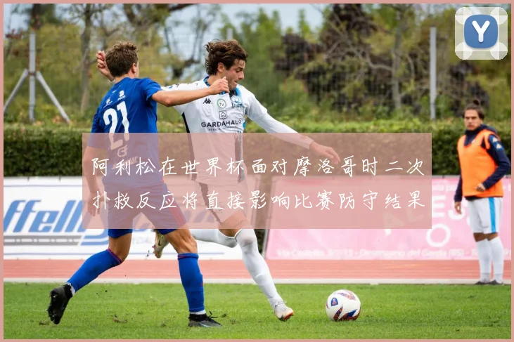 阿利松在世界杯面对摩洛哥时二次扑救反应将直接影响比赛防守结果