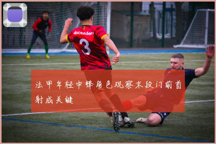 法甲年轻中锋角色观察末段门前首射成关键