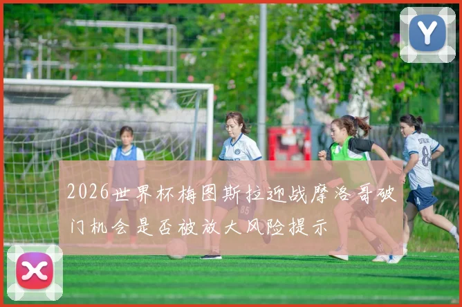 2026世界杯梅图斯拉迎战摩洛哥破门机会是否被放大风险提示
