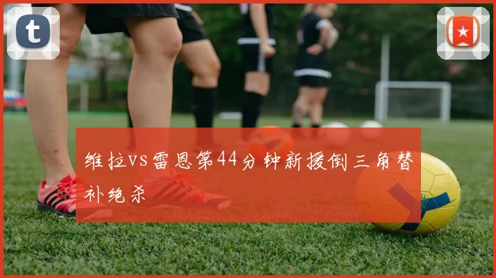 维拉vs雷恩第44分钟新援倒三角替补绝杀