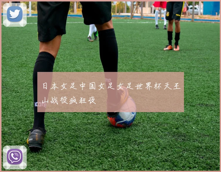 日本女足中国女足女足世界杯天王山战役疯狂夜