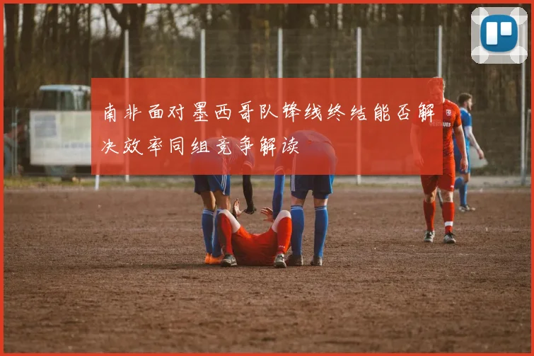 南非面对墨西哥队锋线终结能否解决效率同组竞争解读